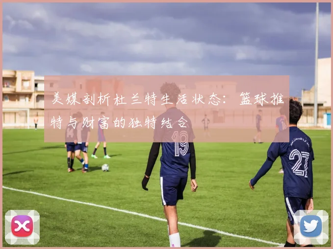 美媒剖析杜兰特生活状态：篮球推特与财富的独特结合