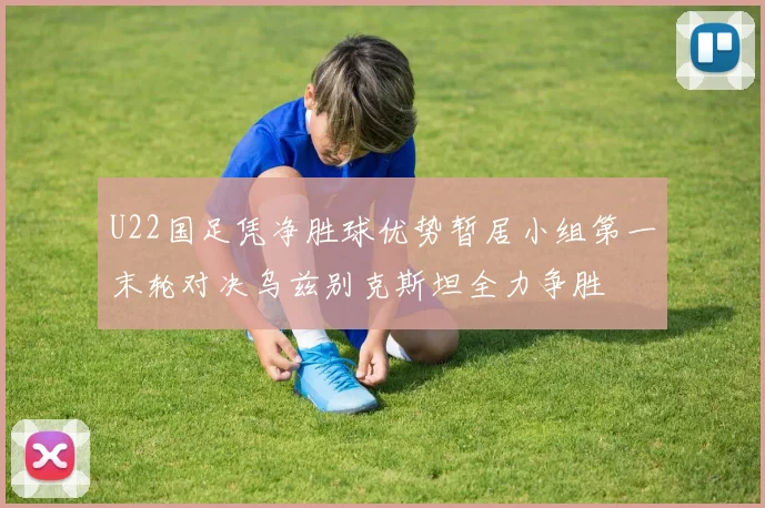 U22国足凭净胜球优势暂居小组第一末轮对决乌兹别克斯坦全力争胜