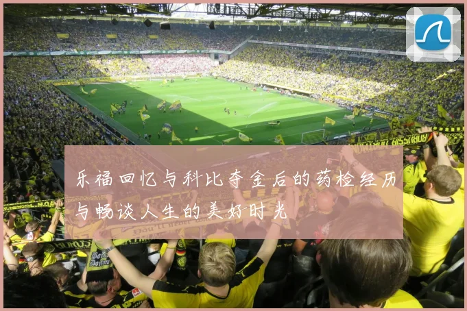 乐福回忆与科比夺金后的药检经历与畅谈人生的美好时光