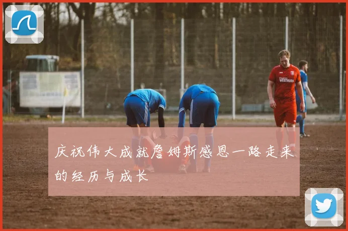 庆祝伟大成就詹姆斯感恩一路走来的经历与成长