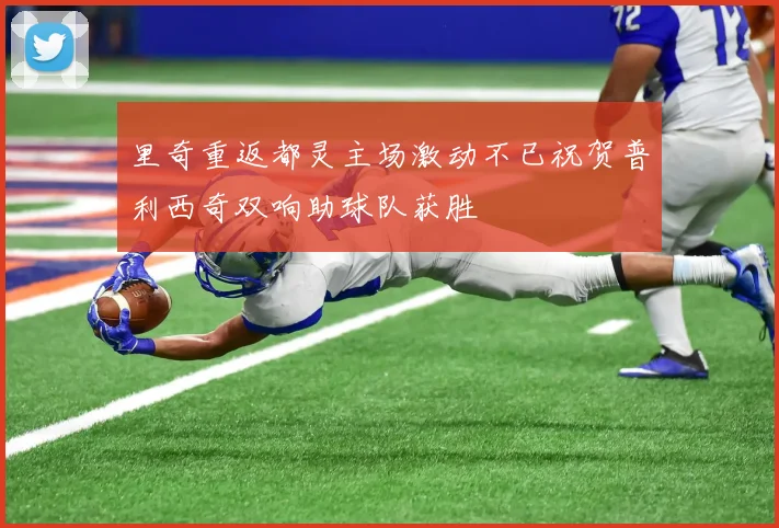 里奇重返都灵主场激动不已祝贺普利西奇双响助球队获胜