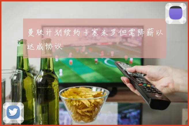 曼联计划续约卡塞米罗但需降薪以达成协议
