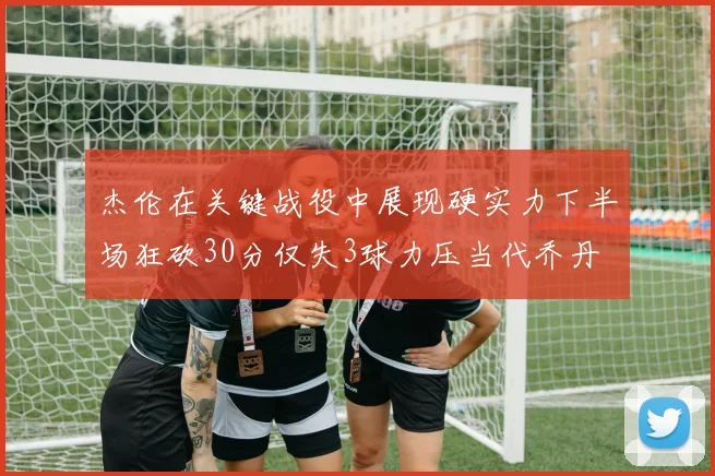 杰伦在关键战役中展现硬实力下半场狂砍30分仅失3球力压当代乔丹