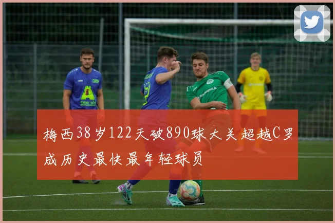 梅西38岁122天破890球大关超越C罗成历史最快最年轻球员