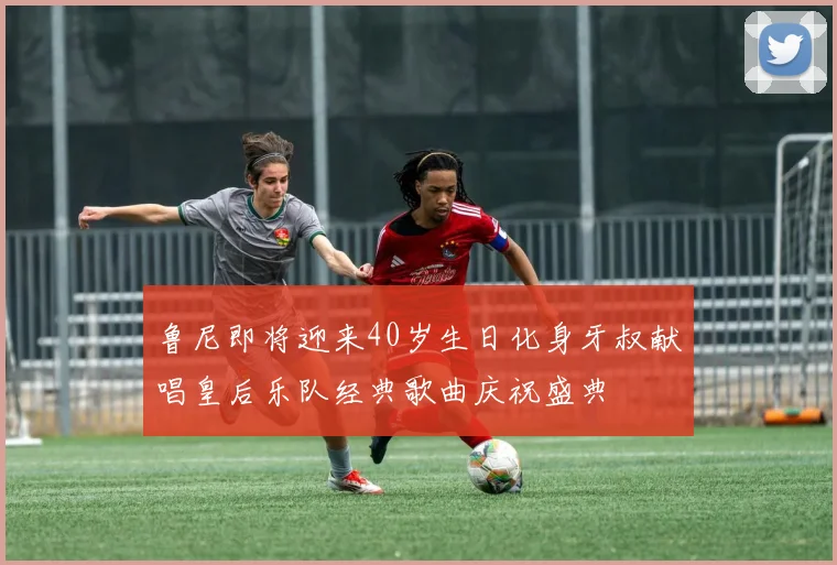 鲁尼即将迎来40岁生日化身牙叔献唱皇后乐队经典歌曲庆祝盛典