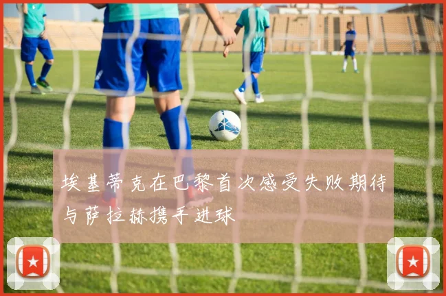 埃基蒂克在巴黎首次感受失败期待与萨拉赫携手进球
