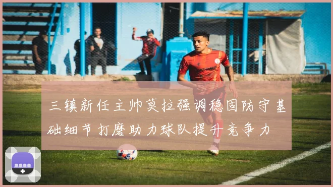三镇新任主帅莫拉强调稳固防守基础细节打磨助力球队提升竞争力