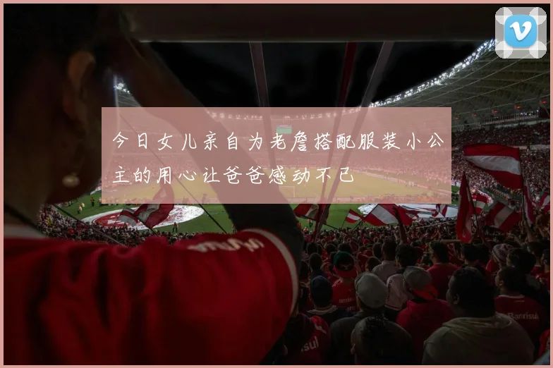 今日女儿亲自为老詹搭配服装小公主的用心让爸爸感动不已