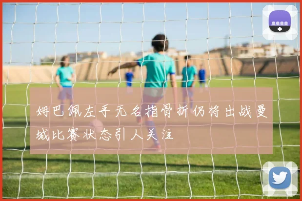 姆巴佩左手无名指骨折仍将出战曼城比赛状态引人关注