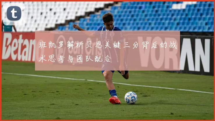 班凯罗解析贝恩关键三分背后的战术思考与团队配合