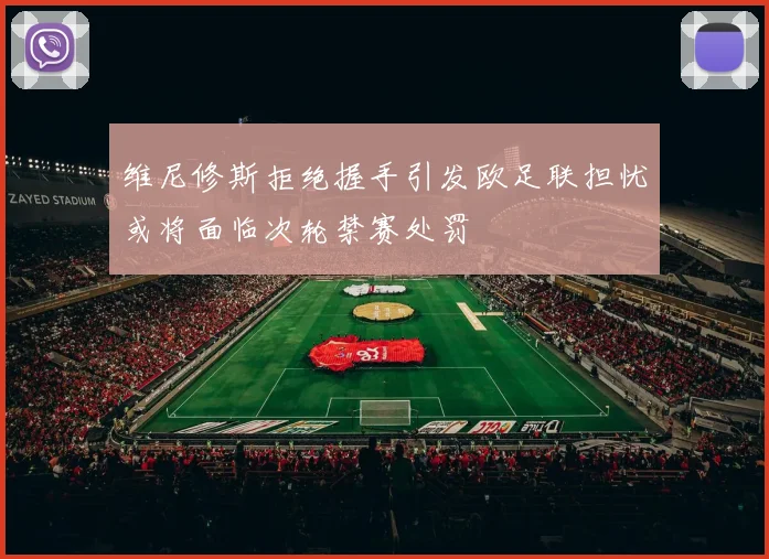 维尼修斯拒绝握手引发欧足联担忧或将面临次轮禁赛处罚
