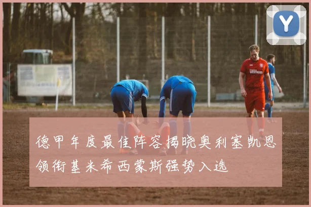 德甲年度最佳阵容揭晓奥利塞凯恩领衔基米希西蒙斯强势入选