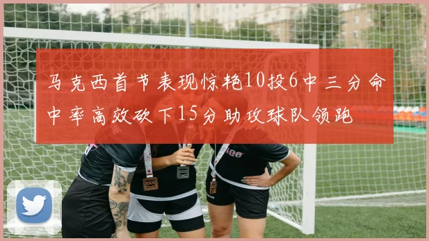 马克西首节表现惊艳10投6中三分命中率高效砍下15分助攻球队领跑