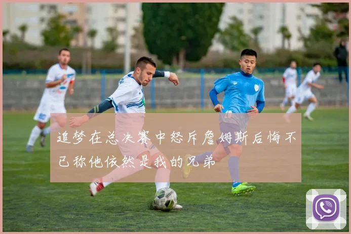 追梦在总决赛中怒斥詹姆斯后悔不已称他依然是我的兄弟