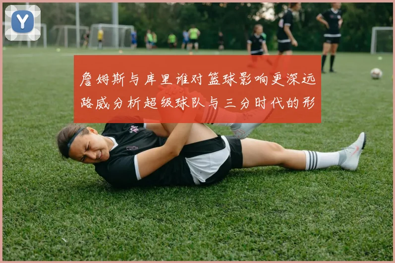 詹姆斯与库里谁对篮球影响更深远路威分析超级球队与三分时代的形成