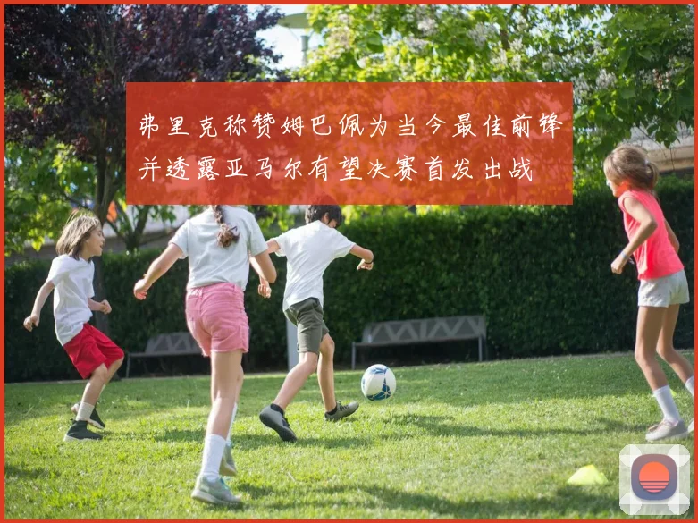弗里克称赞姆巴佩为当今最佳前锋并透露亚马尔有望决赛首发出战