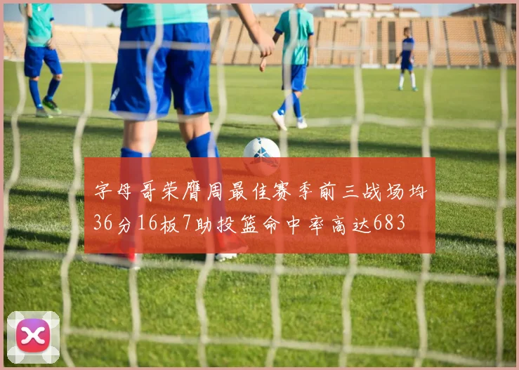 字母哥荣膺周最佳赛季前三战场均36分16板7助投篮命中率高达683